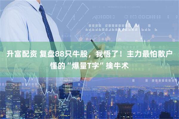 升富配资 复盘88只牛股，我悟了！主力最怕散户懂的“爆量T字”擒牛术