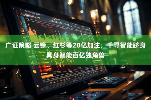 广证策略 云锋、红杉等20亿加注，千寻智能跻身具身智能百亿独角兽