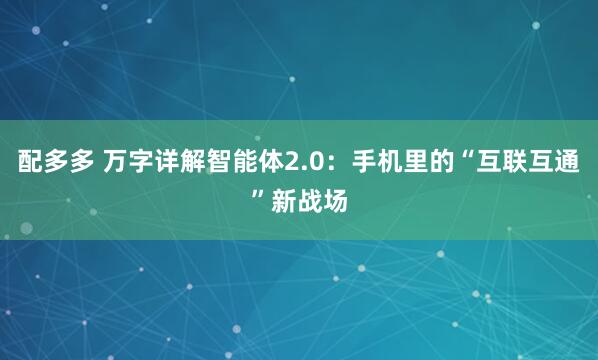 配多多 万字详解智能体2.0：手机里的“互联互通”新战场