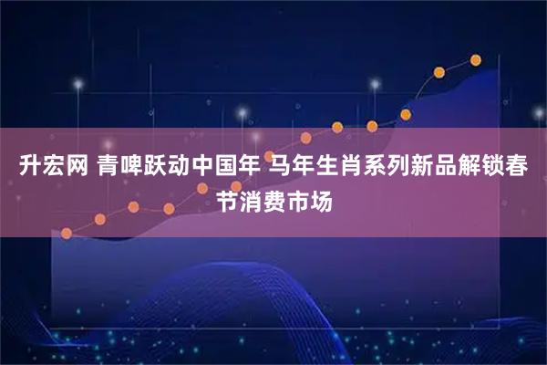 升宏网 青啤跃动中国年 马年生肖系列新品解锁春节消费市场