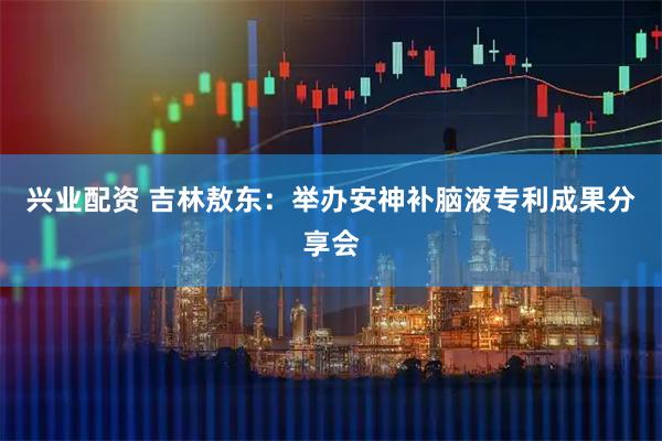 兴业配资 吉林敖东：举办安神补脑液专利成果分享会