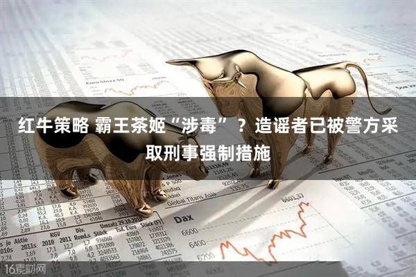 红牛策略 霸王茶姬“涉毒” ？造谣者已被警方采取刑事强制措施