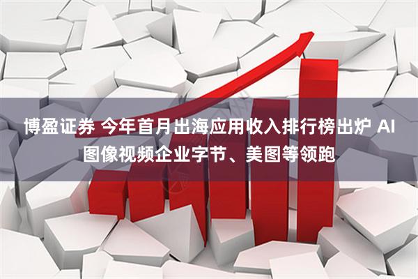 博盈证券 今年首月出海应用收入排行榜出炉 AI图像视频企业字节、美图等领跑