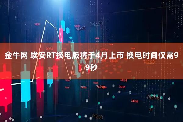 金牛网 埃安RT换电版将于4月上市 换电时间仅需99秒