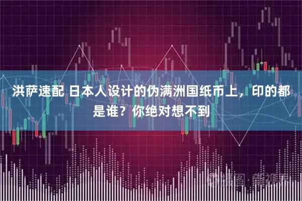 洪萨速配 日本人设计的伪满洲国纸币上，印的都是谁？你绝对想不到