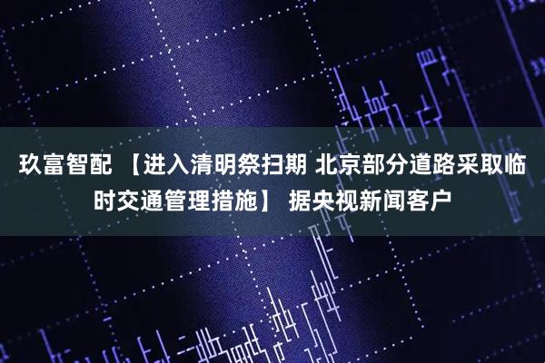 玖富智配 【进入清明祭扫期 北京部分道路采取临时交通管理措施】 据央视新闻客户
