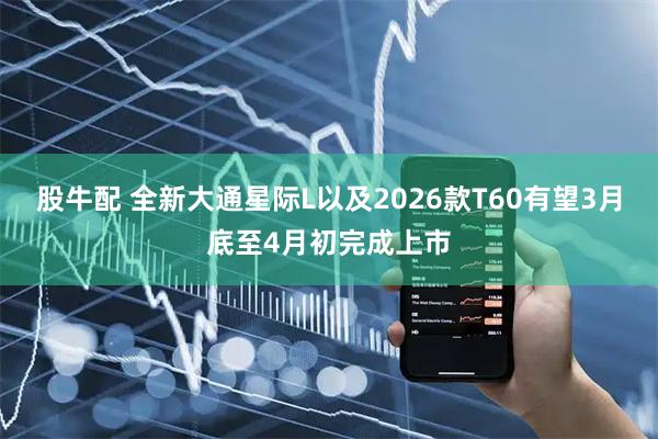股牛配 全新大通星际L以及2026款T60有望3月底至4月初完成上市