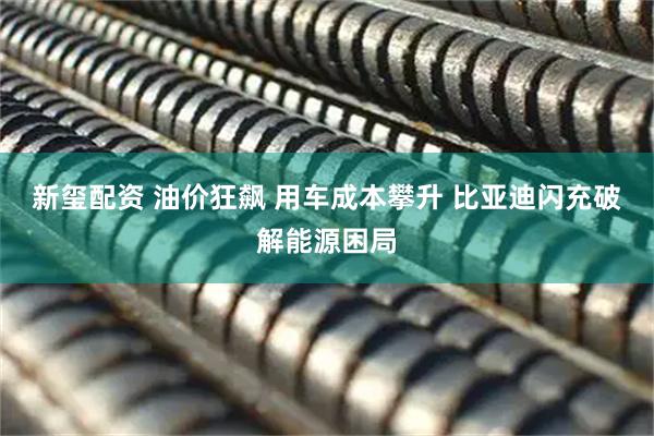 新玺配资 油价狂飙 用车成本攀升 比亚迪闪充破解能源困局