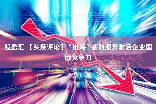 股盈汇 【头条评论】“出海”金融服务激活企业国际竞争力