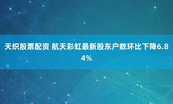 天织股票配资 航天彩虹最新股东户数环比下降6.84%