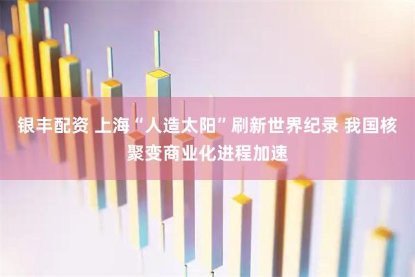 银丰配资 上海“人造太阳”刷新世界纪录 我国核聚变商业化进程加速