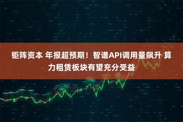 钜阵资本 年报超预期！智谱API调用量飙升 算力租赁板块有望充分受益