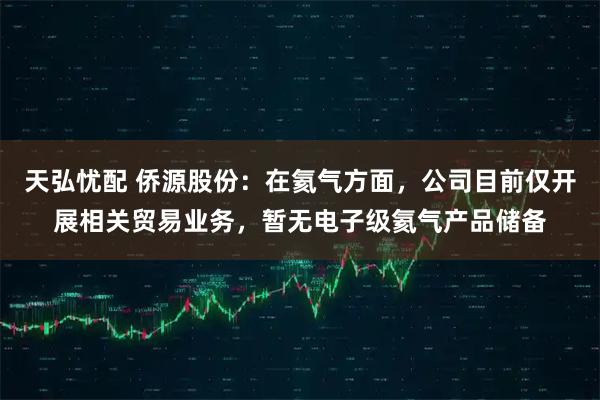 天弘忧配 侨源股份：在氦气方面，公司目前仅开展相关贸易业务，暂无电子级氦气产品储备