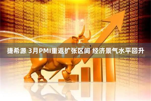 捷希源 3月PMI重返扩张区间 经济景气水平回升