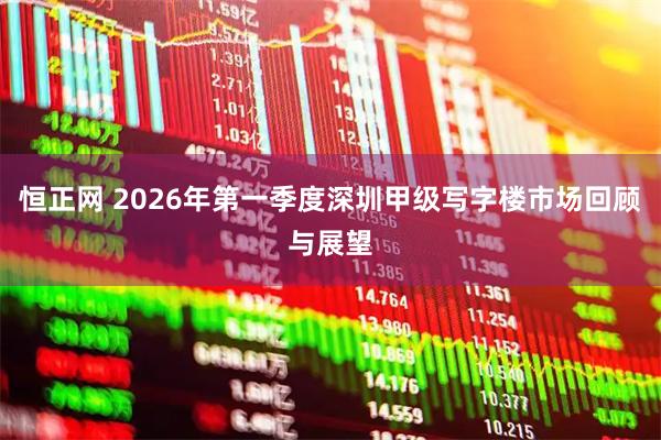 恒正网 2026年第一季度深圳甲级写字楼市场回顾与展望