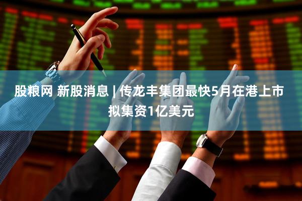 股粮网 新股消息 | 传龙丰集团最快5月在港上市 拟集资1亿美元