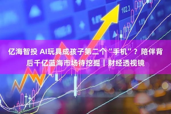亿海智投 AI玩具成孩子第二个“手机”？陪伴背后千亿蓝海市场待挖掘｜财经透视镜