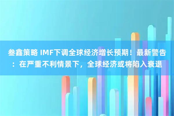 叁鑫策略 IMF下调全球经济增长预期！最新警告：在严重不利情景下，全球经济或将陷入衰退