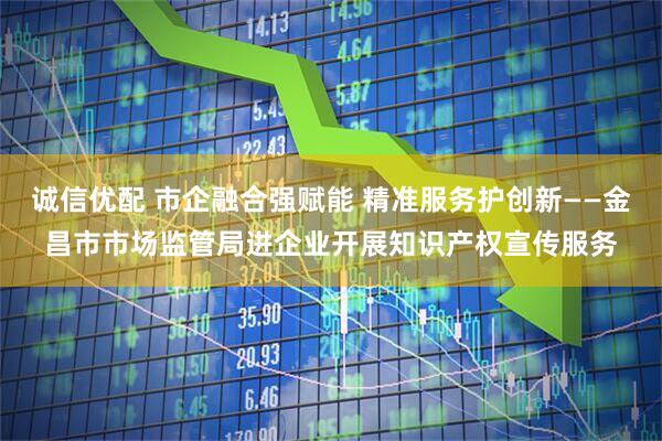 诚信优配 市企融合强赋能 精准服务护创新——金昌市市场监管局进企业开展知识产权宣传服务
