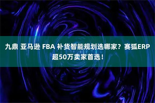 九鼎 亚马逊 FBA 补货智能规划选哪家？赛狐ERP超50万卖家首选！