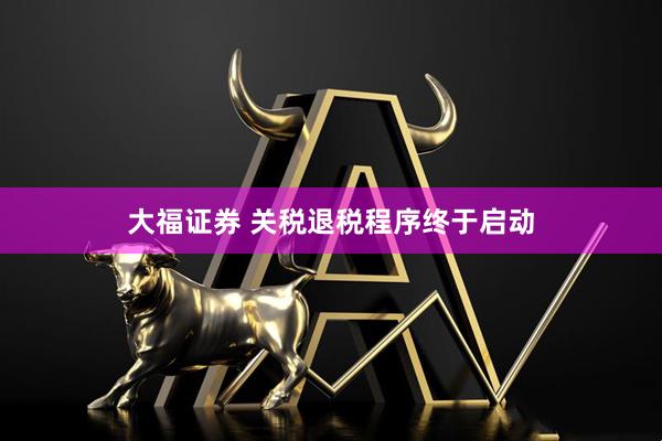 大福证券 关税退税程序终于启动