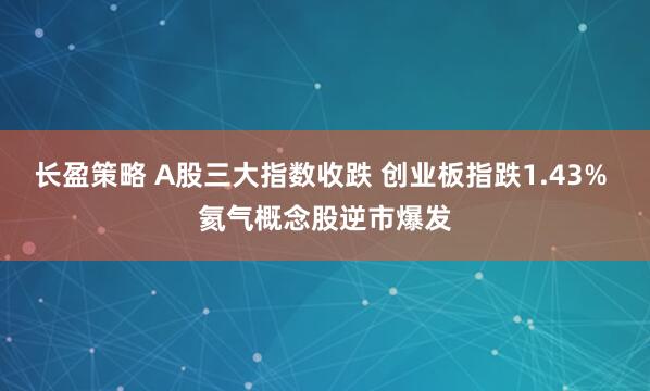 长盈策略 A股三大指数收跌 创业板指跌1.43% 氦气概念股逆市爆发
