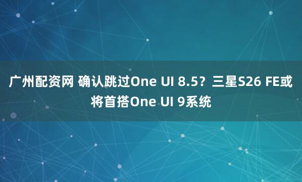 广州配资网 确认跳过One UI 8.5？三星S26 FE或将首搭One UI 9系统