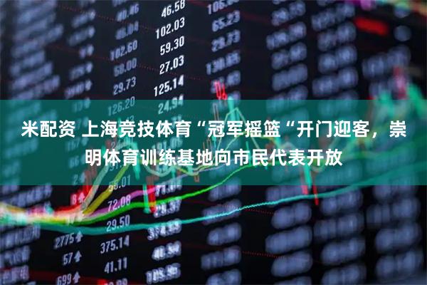 米配资 上海竞技体育“冠军摇篮“开门迎客，崇明体育训练基地向市民代表开放