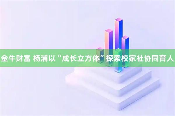 金牛财富 杨浦以“成长立方体”探索校家社协同育人