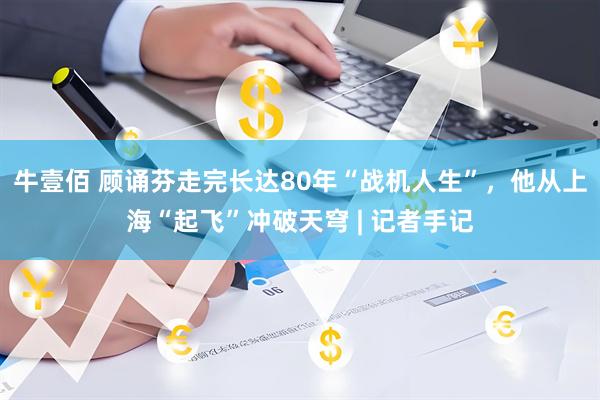 牛壹佰 顾诵芬走完长达80年“战机人生”，他从上海“起飞”冲破天穹 | 记者手记