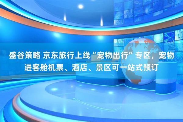 盛谷策略 京东旅行上线“宠物出行”专区，宠物进客舱机票、酒店、景区可一站式预订
