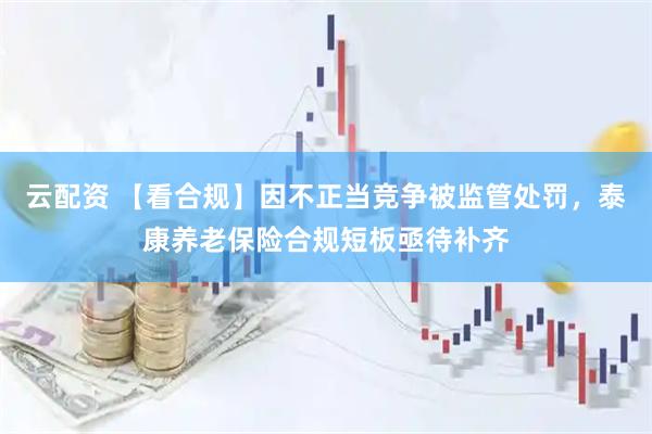 云配资 【看合规】因不正当竞争被监管处罚，泰康养老保险合规短板亟待补齐