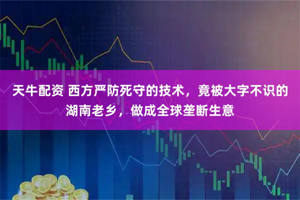 天牛配资 西方严防死守的技术，竟被大字不识的湖南老乡，做成全球垄断生意