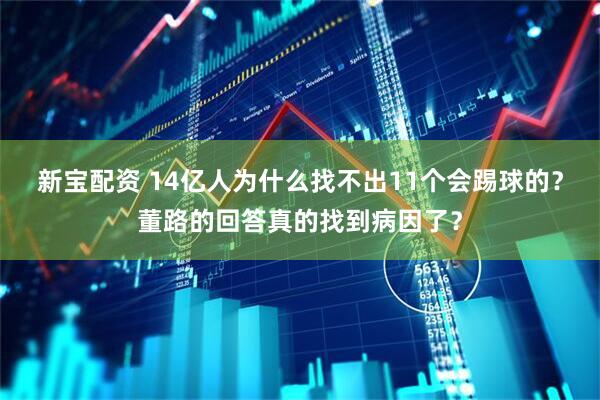 新宝配资 14亿人为什么找不出11个会踢球的？董路的回答真的找到病因了？