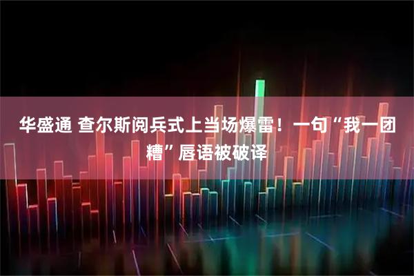 华盛通 查尔斯阅兵式上当场爆雷！一句“我一团糟”唇语被破译