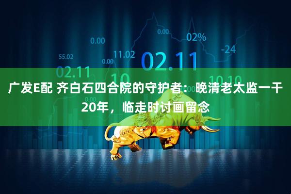 广发E配 齐白石四合院的守护者：晚清老太监一干20年，临走时讨画留念