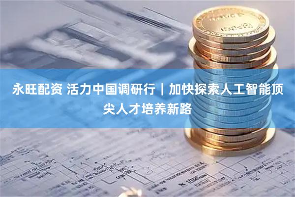 永旺配资 活力中国调研行|加快探索人工智能顶尖人才培养新路