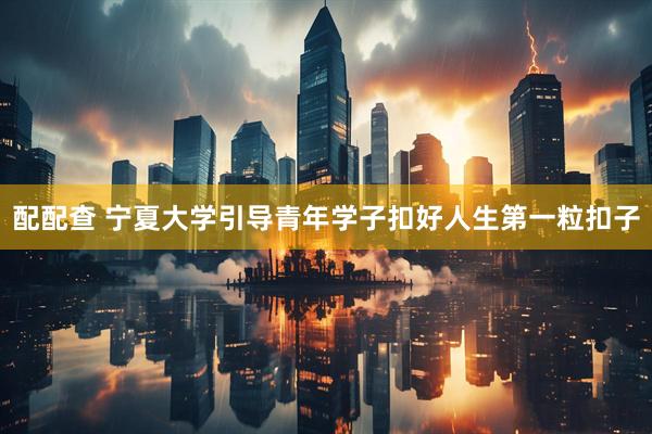 配配查 宁夏大学引导青年学子扣好人生第一粒扣子