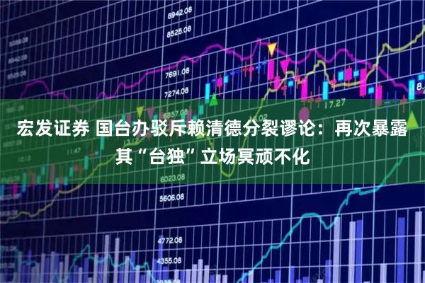 宏发证券 国台办驳斥赖清德分裂谬论：再次暴露其“台独”立场冥顽不化