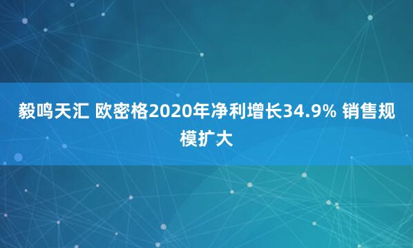 毅鸣天汇 欧密格2020年净利增长34.9% 销售规模扩大