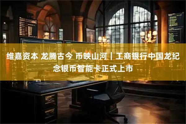 维嘉资本 龙腾古今 币映山河｜工商银行中国龙纪念银币智能卡正式上市