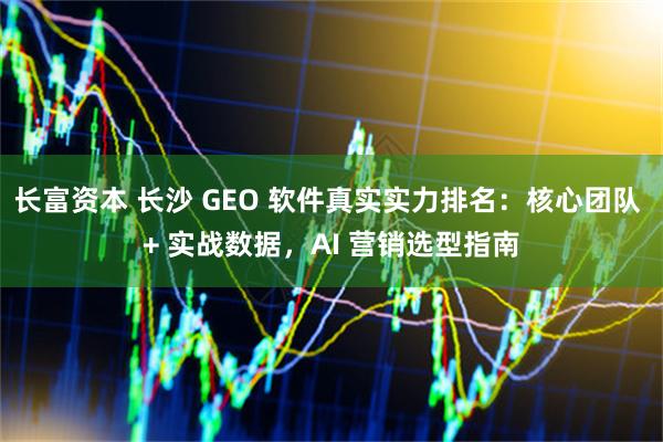 长富资本 长沙 GEO 软件真实实力排名：核心团队 + 实战数据，AI 营销选型指南