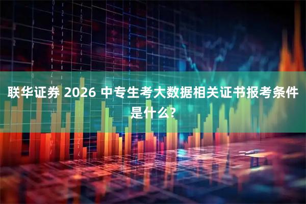 联华证券 2026 中专生考大数据相关证书报考条件是什么?