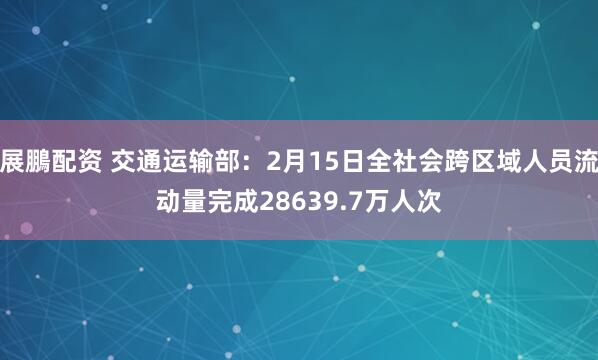 展鵬配资 交通运输部：2月15日全社会跨区域人员流动量完成28639.7万人次