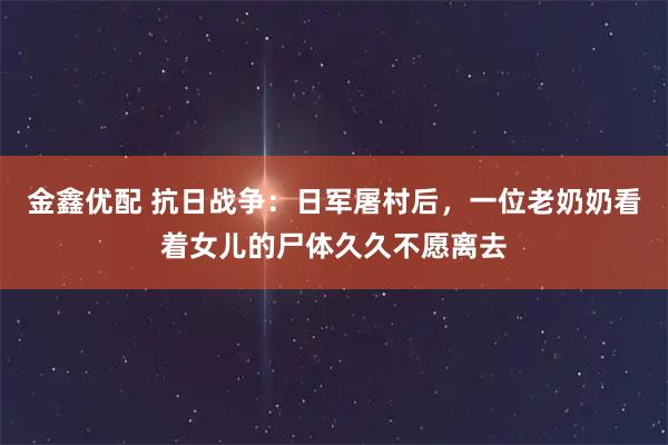 金鑫优配 抗日战争：日军屠村后，一位老奶奶看着女儿的尸体久久不愿离去