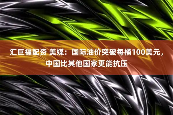 汇巨福配资 美媒：国际油价突破每桶100美元，中国比其他国家更能抗压