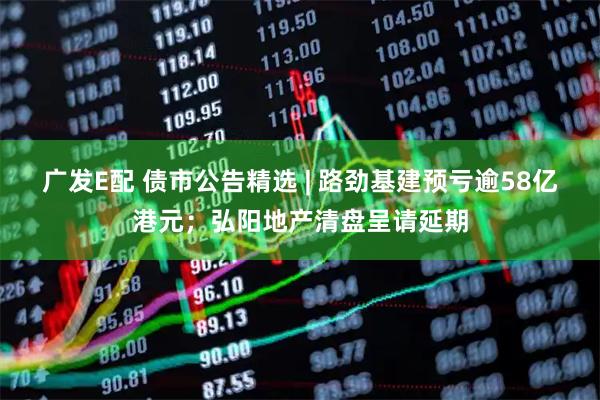 广发E配 债市公告精选 | 路劲基建预亏逾58亿港元;弘阳地产清盘呈请延期