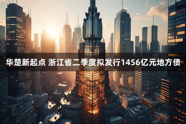 华楚新起点 浙江省二季度拟发行1456亿元地方债