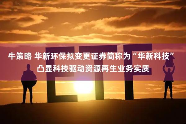 牛策略 华新环保拟变更证券简称为“华新科技” 凸显科技驱动资源再生业务实质