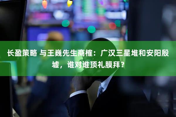 长盈策略 与王巍先生商榷:广汉三星堆和安阳殷墟,谁对谁顶礼膜拜?
